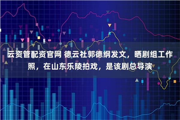 云资管配资官网 德云社郭德纲发文，晒剧组工作照，在山东乐陵拍戏，是该剧总导演