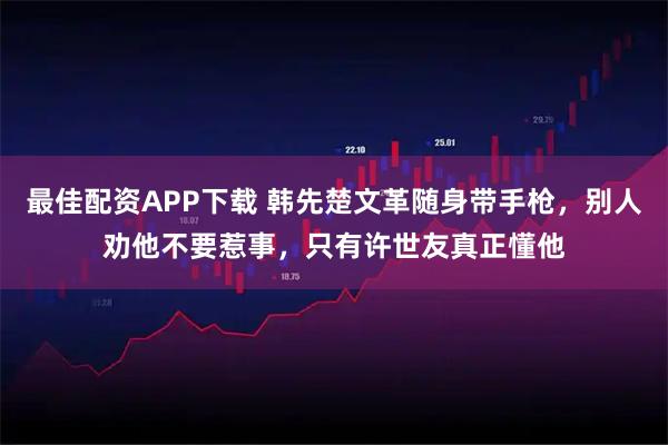 最佳配资APP下载 韩先楚文革随身带手枪，别人劝他不要惹事，只有许世友真正懂他