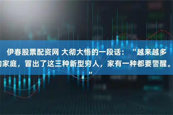 伊春股票配资网 大彻大悟的一段话： “越来越多的家庭，冒出了这三种新型穷人，家有一种都要警醒。”