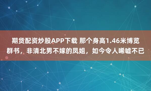 期货配资炒股APP下载 那个身高1.46米博览群书，非清北男不嫁的凤姐，如今令人唏嘘不已
