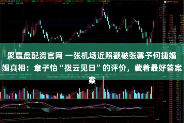 聚赢盘配资官网 一张机场近照戳破张馨予何捷婚姻真相：章子怡“拨云见日”的评价，藏着最好答案