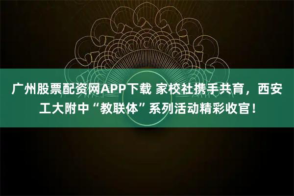 广州股票配资网APP下载 家校社携手共育，西安工大附中“教联体”系列活动精彩收官！