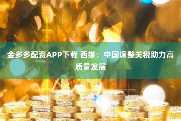 金多多配资APP下载 西媒：中国调整关税助力高质量发展