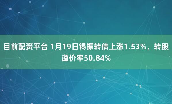目前配资平台 1月19日锡振转债上涨1.53%，转股溢价率50.84%