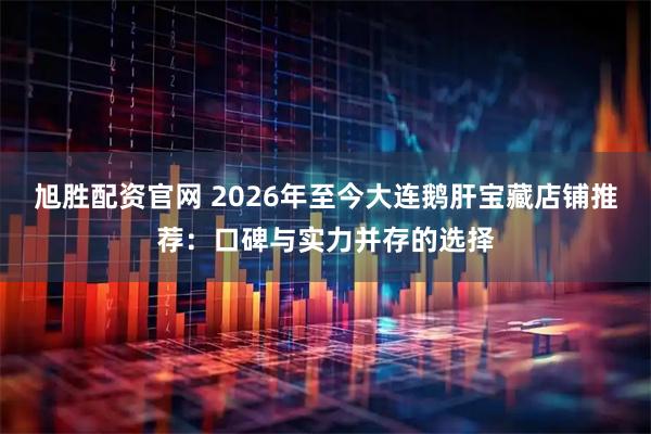 旭胜配资官网 2026年至今大连鹅肝宝藏店铺推荐：口碑与实力并存的选择