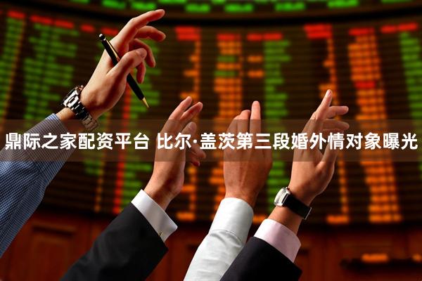 鼎际之家配资平台 比尔·盖茨第三段婚外情对象曝光