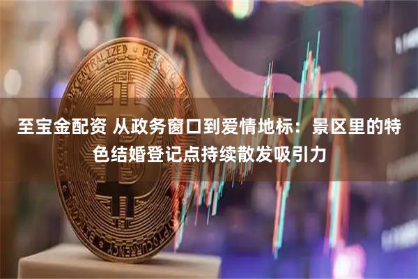 至宝金配资 从政务窗口到爱情地标：景区里的特色结婚登记点持续散发吸引力