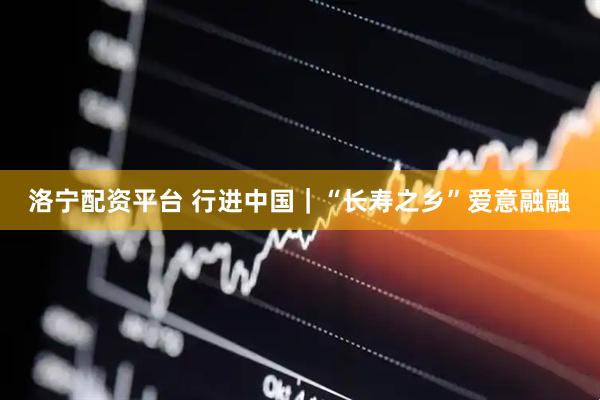 洛宁配资平台 行进中国｜“长寿之乡”爱意融融